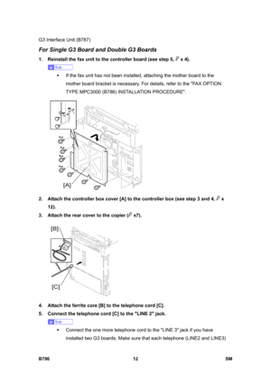 Page 962G3 Interface Unit (B787) 
B786 12  SM 
For Single G3 Board and Double G3 Boards 
1.  Reinstall the fax unit to the controller board (see step 5,  x 4). 
 
ƒ  If the fax unit has not been installed, attaching the mother board to the 
mother board bracket is necessary. For details, refer to the FAX OPTION 
TYPE MPC3000 (B786) INSTALLATION PROCEDURE. 
 
2.  Attach the controller box cover [A] to the controller box (see step 3 and 4, 
 x 
12). 
3.  Attach the rear cover to the copier (
 x7).  
 
4.  Attach...