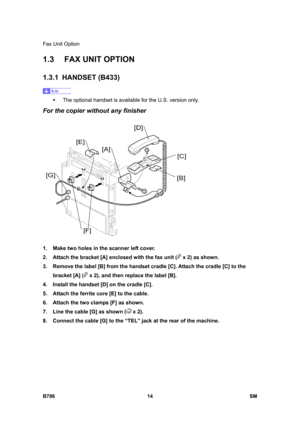 Page 964Fax Unit Option 
B786 14  SM 
1.3  FAX UNIT OPTION 
1.3.1 HANDSET (B433) 
 
ƒ  The optional handset is available for the U.S. version only. 
For the copier without any finisher 
 
1.  Make two holes in the scanner left cover. 
2.  Attach the bracket [A] enclosed with the fax unit (
 x 2) as shown. 
3.  Remove the label [B] from the handset cradle [C]. Attach the cradle [C] to the 
bracket [A] (
 x 2), and then replace the label [B]. 
4.  Install the handset [D] on the cradle [C]. 
5.  Attach the ferrite...