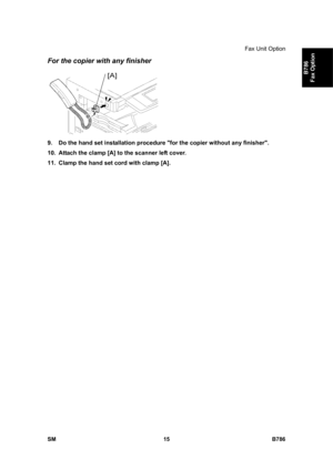 Page 965Fax Unit Option 
SM 15 B786 
B786 
Fax Option 
For the copier with any finisher 
 
9.  Do the hand set installation procedure for the copier without any finisher. 
10.  Attach the clamp [A] to the scanner left cover. 
11.  Clamp the hand set cord with clamp [A]. 
 
  