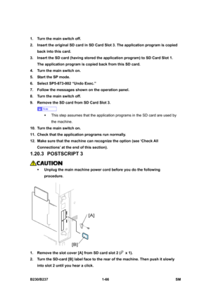 Page 98 
B230/B237 1-66  SM 
1.  Turn the main switch off. 
2.  Insert the original SD card in SD Card Slot 3. The application program is copied 
back into this card. 
3.  Insert the SD card (having stored the application program) to SD Card Slot 1. 
The application program is copied back from this SD card. 
4.  Turn the main switch on. 
5.  Start the SP mode. 
6.  Select SP5-873-002 “Undo Exec.” 
7.  Follow the messages shown on the operation panel. 
8.  Turn the main switch off. 
9.  Remove the SD card from...