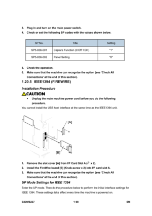 Page 100 
B230/B237 1-68  SM 
3.  Plug in and turn on the main power switch. 
4.  Check or set the following SP codes with the values shown below. 
 
SP No. Title Setting 
SP5-836-001  Capture Function (0:Off 1:On)  1 
SP5-836-002 Panel Setting  0 
 
5.  Check the operation.   
6.  Make sure that the machine can recognize the option (see ‘Check All 
Connections’ at the end of this section). 
1.20.5 IEEE1394 (FIREWIRE) 
Installation Procedure 
 
ƒ Unplug the main machine power cord before you do the following...