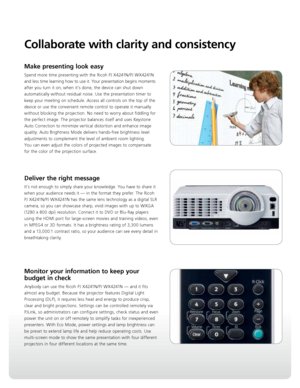 Page 3Collaborate with clarity and consistency
Make presenting look easy
Spend more time presenting with the Ricoh PJ X4241N/PJ WX4241N 
and less time learning how to use it. Your presentation begins moments 
after you turn it on; when it’s done, the device can shut down 
automatically without residual noise. Use the presentation timer to 
keep your meeting on schedule. Access all controls on the top of the 
device or use the convenient remote control to operate it manually 
without blocking the projection. No...