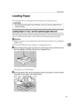 Page 101Loading Paper
89
5 Loading Paper
This describes how to load paper into the paper tray and bypass tray.
R CAUTION:
Loading Paper in Tray 1 and the optional paper feed unit
The following example explains loading procedure for the standard paper tray
(Tray 1). The same procedure can be used for the optional paper feed unit. 
Important
❒Make sure paper is not stacked above the limit mark inside the tray. Misfeeds
might occur.
❒Do not put different types of paper in a single paper tray.
ASlowly slide out the...