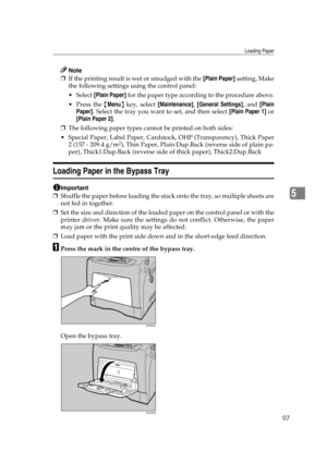 Page 109Loading Paper
97
5
Note
❒If the printing result is wet or smudged with the [Plain Paper] setting, Make
the following settings using the control panel:
 Select [Plain Paper] for the paper type according to the procedure above.
Press the {Menu} key, select [Maintenance], [General Settings], and [Plain
Paper]. Select the tray you want to set, and then select [Plain Paper 1] or
[Plain Paper 2].
❒The following paper types cannot be printed on both sides:
 Special Paper, Label Paper, Cardstock, OHP...