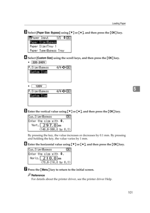 Page 113Loading Paper
101
5
CSelect [Paper Size: Bypass] using {T} or {U}, and then press the {OK} key.
DSelect [Custom Size] using the scroll keys, and then press the {OK} key.


EEnter the vertical value using {T} or {U}, and then press the {OK} key.
By pressing the key, the value increases or decreases by 0.1 mm. By pressing
and holding the key, the value varies by 1 mm.
FEnter the horizontal value using {T} or {U}, and then press the {OK} key.
GPress the {Menu} key to return to the initial screen....