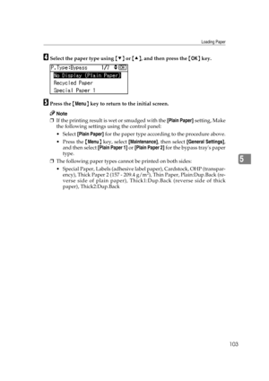 Page 115Loading Paper
103
5
DSelect the paper type using {T} or {U}, and then press the {OK} key.
EPress the {Menu} key to return to the initial screen.
Note
❒If the printing result is wet or smudged with the [Plain Paper] setting, Make
the following settings using the control panel:
 Select [Plain Paper] for the paper type according to the procedure above.
Press the {Menu} key, select [Maintenance], then select [General Settings],
and then select [Plain Paper 1] or [Plain Paper 2] for the bypass trays paper...