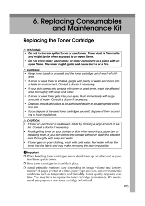Page 117105
6. Replacing Consumables
and Maintenance Kit
Replacing the Toner Cartridge
R WARNING:
R CAUTION:
R CAUTION:
Important
❒When handling toner cartridges, never stand them up on either end or posi-
tion them upside down.
❒Store toner cartridges in a cool dark place.
❒Actual printable numbers vary depending on image volume and density,
number of pages printed at a time, paper type and size, and environmental
conditions such as temperature and humidity. Toner quality degrades over
time. You may have to...