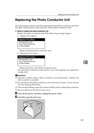 Page 121Replacing the Photo Conductor Unit
109
6 Replacing the Photo Conductor Unit
The following procedure describes replacing the first photo conductor unit from
the right. The procedure is the same for all four photo conductor units.
❖When to replace the photo conductor unit
Replace the photo conductor unit if the following messages appear:
 “Replace PCU:Black.”
Replace the black photo conductor unit.
 “Replace PCU:Colour.”
Replace the three color photo conductor units.
The color photo conductor units...