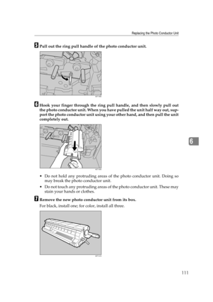 Page 123Replacing the Photo Conductor Unit
111
6
EPull out the ring pull handle of the photo conductor unit.
FHook your finger through the ring pull handle, and then slowly pull out
the photo conductor unit. When you have pulled the unit half way out, sup-
port the photo conductor unit using your other hand, and then pull the unit
completely out.
 Do not hold any protruding areas of the photo conductor unit. Doing so
may break the photo conductor unit.
 Do not touch any protruding areas of the photo conductor...