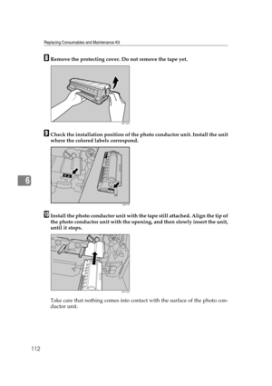 Page 124Replacing Consumables and Maintenance Kit
112
6
HRemove the protecting cover. Do not remove the tape yet.
ICheck the installation position of the photo conductor unit. Install the unit
where the colored labels correspond.
JInstall the photo conductor unit with the tape still attached. Align the tip of
the photo conductor unit with the opening, and then slowly insert the unit,
until it stops.
Take care that nothing comes into contact with the surface of the photo con-
ductor unit.
AET142S
AQC71S
AET143S 