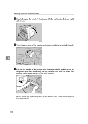 Page 128Replacing Consumables and Maintenance Kit
116
6
DCarefully open the printers front cover (A) by pulling the left and right
side levers.
ETurn the green lever of the transfer unit counterclockwise to unlock the unit.
FPull out the handle of the transfer unit. Grasp the handle and the green le-
ver firmly, and then slowly pull out the transfer unit, until the green line
marked on the upper surface of the unit appears.
Do not touch any protruding areas on the transfer unit. These may stain your
hands or...