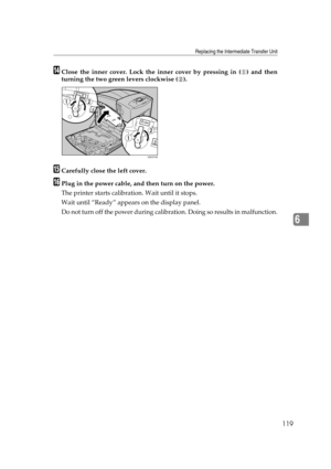 Page 131Replacing the Intermediate Transfer Unit
119
6
NClose the inner cover. Lock the inner cover by pressing in ( ) and then
turning the two green levers clockwise ( ).
OCarefully close the left cover.
PPlug in the power cable, and then turn on the power.
The printer starts calibration. Wait until it stops.
Wait until “Ready” appears on the display panel.
Do not turn off the power during calibration. Doing so results in malfunction.
AQC014S 
