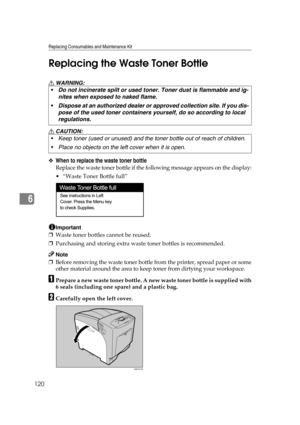 Page 132Replacing Consumables and Maintenance Kit
120
6Replacing the Waste Toner Bottle
R WARNING:
R CAUTION:
❖When to replace the waste toner bottle
Replace the waste toner bottle if the following message appears on the display:
 “Waste Toner Bottle full”
Important
❒Waste toner bottles cannot be reused.
❒Purchasing and storing extra waste toner bottles is recommended.
Note
❒Before removing the waste toner bottle from the printer, spread paper or some
other material around the area to keep toner from dirtying...