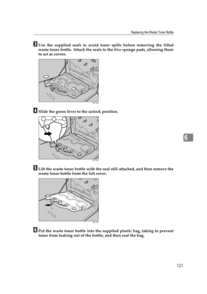 Page 133Replacing the Waste Toner Bottle
121
6
CUse the supplied seals to avoid toner spills before removing the filled
waste toner bottle. Attach the seals to the five sponge pads, allowing them
to act as covers.
DSlide the green lever to the unlock position.
ELift the waste toner bottle with the seal still attached, and then remove the
waste toner bottle from the left cover.
FPut the waste toner bottle into the supplied plastic bag, taking to prevent
toner from leaking out of the bottle, and then seal the...