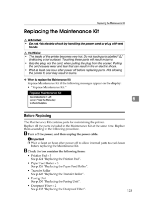 Page 135Replacing the Maintenance Kit
123
6 Replacing the Maintenance Kit
R WARNING:
R CAUTION:
❖When to replace the Maintenance Kit
Replace Maintenance Kit if the following messages appear on the display: 
“Replace Maintenance Kit.”
Before Replacing
The Maintenance Kit contains parts for maintaining the printer.
Replace all the parts included in the Maintenance Kit at the same time. Replace
them according to the following procedure.
ATurn off the power, and then unplug the power cable.
Important
❒Wait at least...