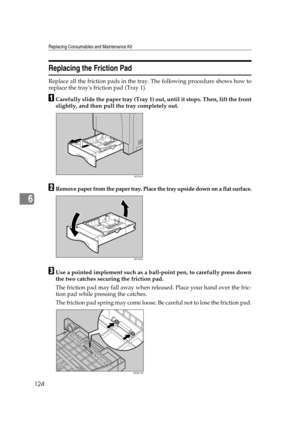 Page 136Replacing Consumables and Maintenance Kit
124
6
Replacing the Friction Pad
Replace all the friction pads in the tray. The following procedure shows how to
replace the trays friction pad (Tray 1).
ACarefully slide the paper tray (Tray 1) out, until it stops. Then, lift the front
slightly, and then pull the tray completely out.
BRemove paper from the paper tray. Place the tray upside down on a flat surface.
CUse a pointed implement such as a ball-point pen, to carefully press down
the two catches securing...