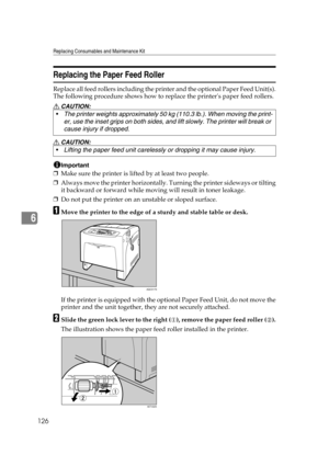 Page 138Replacing Consumables and Maintenance Kit
126
6
Replacing the Paper Feed Roller
Replace all feed rollers including the printer and the optional Paper Feed Unit(s).
The following procedure shows how to replace the printers paper feed rollers.
R CAUTION:
R CAUTION:
Important
❒Make sure the printer is lifted by at least two people.
❒Always move the printer horizontally. Turning the printer sideways or tilting
it backward or forward while moving will result in toner leakage.
❒Do not put the printer on an...