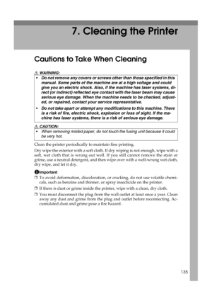 Page 147135
7. Cleaning the Printer
Cautions to Take When Cleaning
R WARNING:
R CAUTION:
Clean the printer periodically to maintain fine printing.
Dry wipe the exterior with a soft cloth. If dry wiping is not enough, wipe with a
soft, wet cloth that is wrung out well. If you still cannot remove the stain or
grime, use a neutral detergent, and then wipe over with a well-wrung wet cloth,
dry wipe, and let it dry.
Important
❒To avoid deformation, discoloration, or cracking, do not use volatile chemi-
cals, such as...