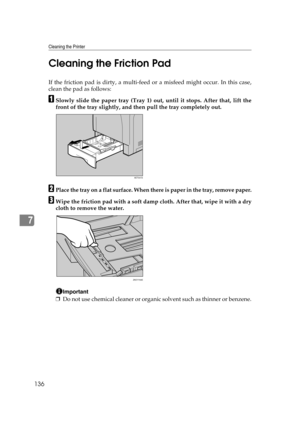 Page 148Cleaning the Printer
136
7Cleaning the Friction Pad
If the friction pad is dirty, a multi-feed or a misfeed might occur. In this case,
clean the pad as follows:
ASlowly slide the paper tray (Tray 1) out, until it stops. After that, lift the
front of the tray slightly, and then pull the tray completely out.
BPlace the tray on a flat surface. When there is paper in the tray, remove paper.
CWipe the friction pad with a soft damp cloth. After that, wipe it with a dry
cloth to remove the water.
Important
❒Do...