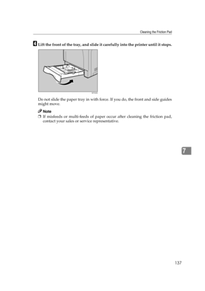 Page 149Cleaning the Friction Pad
137
7
DLift the front of the tray, and slide it carefully into the printer until it stops.
Do not slide the paper tray in with force. If you do, the front and side guides
might move.
Note
❒If misfeeds or multi-feeds of paper occur after cleaning the friction pad,
contact your sales or service representative.
AET045S 