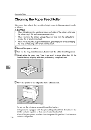 Page 150Cleaning the Printer
138
7Cleaning the Paper Feed Roller
If the paper feed roller is dirty, a misfeed might occur. In this case, clean the roller
as follows:
R CAUTION:
ATurn off the power switch.
BPull out the plug from the socket. Remove all the cables from the printer.
CSlowly slide the paper tray (Tray 1) out, until it stops. After that, lift the
front of the tray slightly, and then pull the tray completely out.
DMove the printer to the edge of a stable table or desk.
Do not put the printer on an...