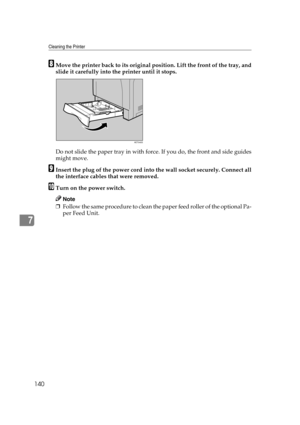 Page 152Cleaning the Printer
140
7
HMove the printer back to its original position. Lift the front of the tray, and
slide it carefully into the printer until it stops.
Do not slide the paper tray in with force. If you do, the front and side guides
might move.
IInsert the plug of the power cord into the wall socket securely. Connect all
the interface cables that were removed.
JTurn on the power switch.
Note
❒Follow the same procedure to clean the paper feed roller of the optional Pa-
per Feed Unit.
AET045S 