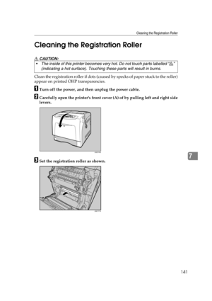 Page 153Cleaning the Registration Roller
141
7 Cleaning the Registration Roller
R CAUTION:
Clean the registration roller if dots (caused by specks of paper stuck to the roller)
appear on printed OHP transparencies. 
ATurn off the power, and then unplug the power cable.
BCarefully open the printers front cover (A) of by pulling left and right side
levers.
CSet the registration roller as shown. The inside of this printer becomes very hot. Do not touch parts labelled “v” 
(indicating a hot surface). Touching these...