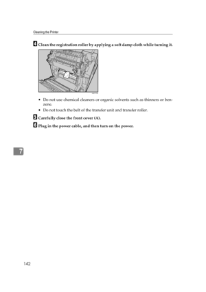 Page 154Cleaning the Printer
142
7
DClean the registration roller by applying a soft damp cloth while turning it.
 Do not use chemical cleaners or organic solvents such as thinners or ben-
zene.
 Do not touch the belt of the transfer unit and transfer roller.
ECarefully close the front cover (A).
FPlug in the power cable, and then turn on the power.
AQC172S 