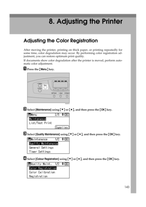 Page 155143
8. Adjusting the Printer
Adjusting the Color Registration
After moving the printer, printing on thick paper, or printing repeatedly for
some time, color degradation may occur. By performing color registration ad-
justment, you can restore optimum print quality.
If documents show color degradation after the printer is moved, perform auto-
matic color adjustment.
APress the {Menu} key.
BSelect [Maintenance] using {T} or {U}, and then press the {OK} key.
CSelect [Quality Maintenance] using {T} or {U},...