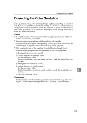 Page 157Correcting the Color Gradation
145
8 Correcting the Color Gradation
Color gradation during color printing changes slightly, depending on a number
of factors. If you print the same file repeatedly or toner was recently replaced,
changes may occur in color tones. When this happens, to obtain suitable print re-
sults, color gradation can be corrected, although it is not usually necessary to
make any particular settings.
Note
❒If suitable results cannot be obtained after a single operation, repeat the cor-...