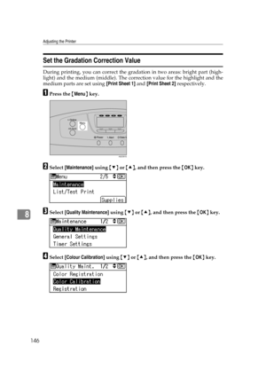 Page 158Adjusting the Printer
146
8
Set the Gradation Correction Value
During printing, you can correct the gradation in two areas: bright part (high-
light) and the medium (middle). The correction value for the highlight and the
medium parts are set using [Print Sheet 1] and [Print Sheet 2] respectively.
APress the {Menu} key.
BSelect [Maintenance] using {T} or {U}, and then press the {OK} key.
CSelect [Quality Maintenance] using {T} or {U}, and then press the {OK} key.
DSelect [Colour Calibration] using {T} or...