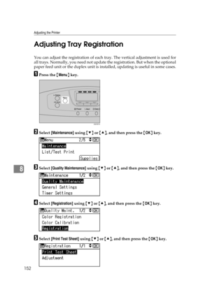 Page 164Adjusting the Printer
152
8Adjusting Tray Registration
You can adjust the registration of each tray. The vertical adjustment is used for
all trays. Normally, you need not update the registration. But when the optional
paper feed unit or the duplex unit is installed, updating is useful in some cases.
APress the {Menu} key.
BSelect [Maintenance] using {T} or {U}, and then press the {OK} key.
CSelect [Quality Maintenance] using {T} or {U}, and then press the {OK} key.
DSelect [Registration] using {T} or...