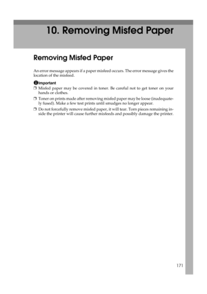 Page 183171
10. Removing Misfed Paper
Removing Misfed Paper
An error message appears if a paper misfeed occurs. The error message gives the
location of the misfeed.
Important
❒Misfed paper may be covered in toner. Be careful not to get toner on your
hands or clothes.
❒Toner on prints made after removing misfed paper may be loose (inadequate-
ly fused). Make a few test prints until smudges no longer appear.
❒Do not forcefully remove misfed paper, it will tear. Torn pieces remaining in-
side the printer will cause...