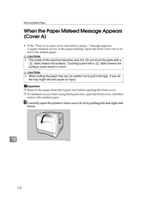 Page 184Removing Misfed Paper
172
10When the Paper Misfeed Message Appears 
(Cover A)
 If the “Press A to open cover and remove paper.” message appears:
A paper misfeed occurs in the paper feeding. Open the front cover (A) to re-
move the misfed paper.
R CAUTION:
R CAUTION:
Important
❒Remove the paper from the bypass tray before opening the front cover.
❒If a misfeed occurs when using the bypass tray, open the front cover, and then
remove the misfed paper.
ACarefully open the printers front cover (A) of by...