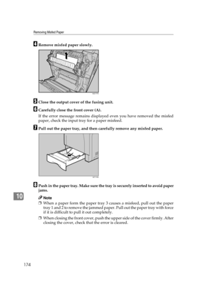 Page 186Removing Misfed Paper
174
10
DRemove misfed paper slowly.
EClose the output cover of the fusing unit.
FCarefully close the front cover (A).
If the error message remains displayed even you have removed the misfed
paper, check the input tray for a paper misfeed.
GPull out the paper tray, and then carefully remove any misfed paper.
HPush in the paper tray. Make sure the tray is securely inserted to avoid paper
jams.
Note
❒When a paper form the paper tray 3 causes a misfeed, pull out the paper
tray 1 and 2...