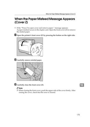 Page 187When the Paper Misfeed Message Appears (Cover Z)
175
10 When the Paper Misfeed Message Appears 
(Cover Z)
 If the “Press Z to open cover and remove paper.” message appears:
A paper misfeed occurs in the duplex unit. Open the front cover (Z) to remove
the misfed paper.
AOpen the printers front cover (Z) by pressing the button on the right side.
BCarefully remove misfed paper.
CCarefully close the front cover (Z).
Note
❒When closing the front cover, push the upper side of the cover firmly. After
closing...