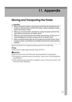Page 189177
11. Appendix
Moving and Transporting the Printer
R CAUTION:
Repack the printer in its original packing materials for transporting.
Note
❒The printer weighs approximately 50 kg (110.3 lb.).
Important
❒Be sure to disconnect all cables from the printer before transporting it.
❒The printer is a precision piece of machinery. Take care to avoid damage dur-
ing shipment.
❒If the optional paper feed unit is installed, remove it from the printer, and
then move them separately. When moving the machine, each...