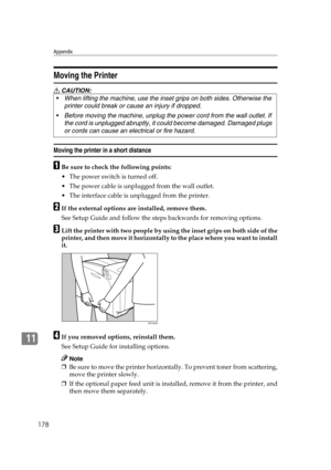 Page 190Appendix
178
11
Moving the Printer
R CAUTION:
Moving the printer in a short distance
ABe sure to check the following points:
 The power switch is turned off.
 The power cable is unplugged from the wall outlet.
 The interface cable is unplugged from the printer.
BIf the external options are installed, remove them.
See Setup Guide and follow the steps backwards for removing options.
CLift the printer with two people by using the inset grips on both side of the
printer, and then move it horizontally to...