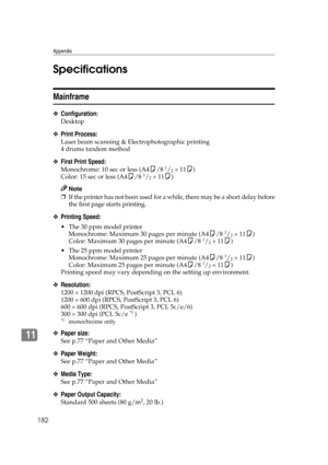 Page 194Appendix
182
11Specifications
Mainframe
❖Configuration:
Desktop
❖Print Process:
Laser beam scanning & Electrophotographic printing
4 drums tandem method
❖First Print Speed:
Monochrome: 10 sec or less (A4K/8 1/2 × 11K)
Color: 15 sec or less (A4K/8 1/2 × 11K)
Note
❒If the printer has not been used for a while, there may be a short delay before
the first page starts printing.
❖Printing Speed:
 The 30 ppm model printer
Monochrome: Maximum 30 pages per minute (A4K/8 1/2 × 11K)
Color: Maximum 30 pages per...