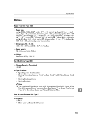 Page 197Specifications
185
11
Options
Paper Feed Unit Type 4000
❖Paper size:
A4K, B5K, A5K, B6K, Letter (81/2 × 11 inches) K, Legal (81/2 × 14 inch-
es)K, 51/2 × 81/2 inchesK, Executive (71/4 × 101/2 inches)K, Folio (81/4 × 13
inches)K, Foolscap (81/2 × 13 inches)K, F/GL (8 × 13 inches)K, Com#10 Env
(4 1/8 × 9 1/2 inches)K, C5 Env (6.38 × 9.02 inches)K, C6 Env (4.49 × 6.38 inch-
es)K, DL Env (4.33 × 8.66 inches)K, Monarch Env (3 7/8 × 7 1/2 inches)K,
16K (7.68 × 101/2 inches)K, and Custom Size
❖Dimensions (W × D...