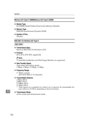 Page 198Appendix
186
11
Memory Unit Type D 128MB/Memory Unit Type E 256MB
❖Module Type:
SO-DIMM (Small Outline Dual-in-line Memory Module)
❖Memory Type:
SDRAM (Synchronous Dynamic RAM)
❖Number of Pins:
200 pins
IEEE 802.11b Interface Unit Type H
❖Transmission Spec.:
Based on IEEE 802.11b (Wireless LAN)
❖Protocol:
IPv4, IPv6, IPX/SPX, AppleTalk
Note
❒SmartDeviceMonitor and Web Image Monitor are supported.
❖Data Transfer Speed:
Auto select from below speed
1 Mbps, 2 Mbps, 5.5 Mbps, 11 Mbps
❖Frequency Range:...