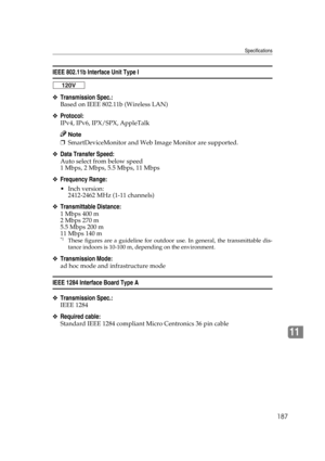 Page 199Specifications
187
11
IEEE 802.11b Interface Unit Type I
❖Transmission Spec.:
Based on IEEE 802.11b (Wireless LAN)
❖Protocol:
IPv4, IPv6, IPX/SPX, AppleTalk
Note
❒SmartDeviceMonitor and Web Image Monitor are supported.
❖Data Transfer Speed:
Auto select from below speed
1 Mbps, 2 Mbps, 5.5 Mbps, 11 Mbps
❖Frequency Range:
 Inch version:
2412-2462 MHz (1-11 channels)
❖Transmittable Distance:
1 Mbps 400 m  
2 Mbps 270 m  
5.5 Mbps 200 m  
11 Mbps 140 m  
*1These figures are a guideline for outdoor use. In...