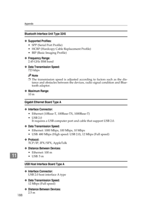 Page 200Appendix
188
11
Bluetooth Interface Unit Type 3245
❖Supported Profiles:
 SPP (Serial Port Profile)
 HCRP (Hardcopy Cable Replacement Profile)
 BIP (Basic Imaging Profile)
❖Frequency Range:
2.45 GHz ISM band
❖Data Transmission Speed:
723 kbps
Note
❒The transmission speed is adjusted according to factors such as the dis-
tance and obstacles between the devices, radio signal condition and Blue-
tooth adaptor.
❖Maximum Range:
10 m
Gigabit Ethernet Board Type A
❖Interface Connector:
 Ethernet (10Base-T,...