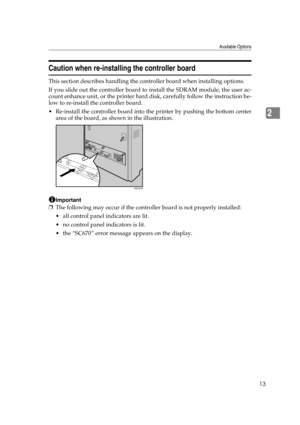 Page 25Available Options
13
2
Caution when re-installing the controller board
This section describes handling the controller board when installing options.
If you slide out the controller board to install the SDRAM module, the user ac-
count enhance unit, or the printer hard disk, carefully follow the instruction be-
low to re-install the controller board.
 Re-install the controller board into the printer by pushing the bottom center
area of the board, as shown in the illustration.
Important
❒The following may...