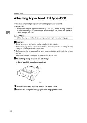 Page 26Installing Options
14
2Attaching Paper Feed Unit Type 4000
When installing multiple options, install the paper feed unit first.
R CAUTION:
R CAUTION:
Important
❒Up to two paper feed units can be attached to the printer.
❒When two paper feed units are installed, they are detected as “Tray 2” and
“Tray 3” starting from the upper unit.
❒Before using the new paper feed unit, you must make settings in the printer
driver.
❒Check the printer nameplate to confirm the model code.
ACheck the package contains the...