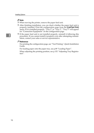 Page 28Installing Options
16
2
Note
❒When moving the printer, remove the paper feed unit.
❒After finishing installation, you can check whether the paper feed unit is
properly installed: Print the configuration page from the [List/Test Print]
menu. If it is installed properly, “Tray 2” or “Tray 2”, “Tray 3” will appear
for “Connection Equipment” on the configuration page.
❒If the paper feed unit is not installed properly, reinstall it following this
procedure. If you cannot install it properly even after...