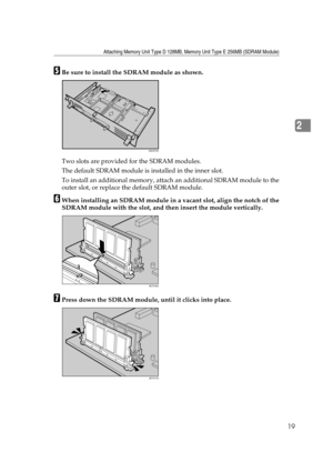 Page 31Attaching Memory Unit Type D 128MB, Memory Unit Type E 256MB (SDRAM Module)
19
2
EBe sure to install the SDRAM module as shown.
Two slots are provided for the SDRAM modules. 
The default SDRAM module is installed in the inner slot.
To install an additional memory, attach an additional SDRAM module to the
outer slot, or replace the default SDRAM module.
FWhen installing an SDRAM module in a vacant slot, align the notch of the
SDRAM module with the slot, and then insert the module vertically.
GPress down...