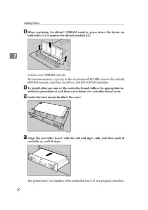 Page 32Installing Options
20
2
HWhen replacing the default SDRAM module, press down the levers on
both sides ( ) to remove the default module ( ).
Install a new SDRAM module.
To increase memory capacity to the maximum of 512 MB, remove the default
SDRAM module, and then install two 256 MB SDRAM modules.
ITo install other options on the controller board, follow the appropriate in-
stallation procedure(s), and then screw down the controller board cover. 
JFasten the four screws to attach the cover.
KAlign the...