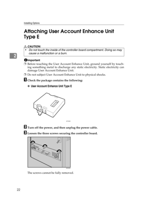 Page 34Installing Options
22
2Attaching User Account Enhance Unit 
Type E 
R CAUTION:
Important
❒Before touching the User Account Enhance Unit, ground yourself by touch-
ing something metal to discharge any static electricity. Static electricity can
damage User Account Enhance Unit.
❒Do not subject User Account Enhance Unit to physical shocks.
ACheck the package contains the following:
❖User Account Enhance Unit Type E
BTurn off the power, and then unplug the power cable.
CLoosen the three screws securing the...