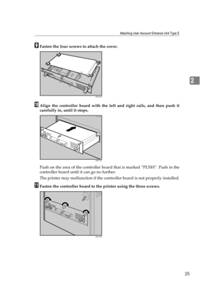 Page 37Attaching User Account Enhance Unit Type E
25
2
IFasten the four screws to attach the cover.
JAlign the controller board with the left and right rails, and then push it
carefully in, until it stops.
Push on the area of the controller board that is marked “PUSH”. Push in the
controller board until it can go no further.
The printer may malfunction if the controller board is not properly installed.
KFasten the controller board to the printer using the three screws.
AQC700S
AQC710S
AQC720S 